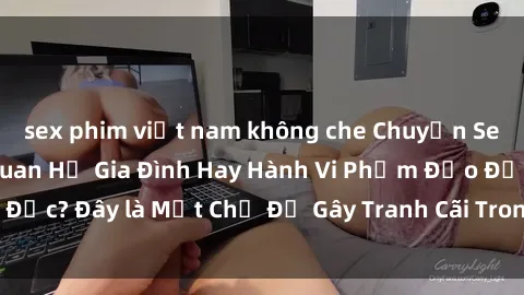 sex phim việt nam không che Chuyện Sex Ông Cháu: Mối Quan Hệ Gia Đình Hay Hành Vi Phạm Đạo Đức? Đây là Một Chủ Đề Gây Tranh Cãi Trong Xã Hội Hiện Nay.
