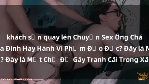 khách sạn quay lén Chuyện Sex Ông Cháu: Mối Quan Hệ Gia Đình Hay Hành Vi Phạm Đạo Đức? Đây là Một Chủ Đề Gây Tranh Cãi Trong Xã Hội Hiện Nay.