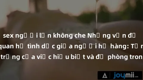 sex người lớn không che Những vấn đề đáng quan tâm về quan hệ tình dục giữa người họ hàng: Tầm quan trọng của việc hiểu biết và đề phòng trong việc tiếp xúc trong gia đình.