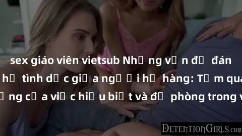 sex giáo viên vietsub Những vấn đề đáng quan tâm về quan hệ tình dục giữa người họ hàng: Tầm quan trọng của việc hiểu biết và đề phòng trong việc tiếp xúc trong gia đình.