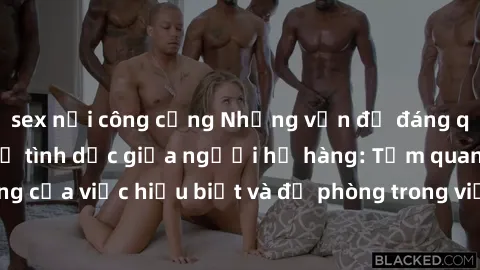 sex nơi công cộng Những vấn đề đáng quan tâm về quan hệ tình dục giữa người họ hàng: Tầm quan trọng của việc hiểu biết và đề phòng trong việc tiếp xúc trong gia đình.