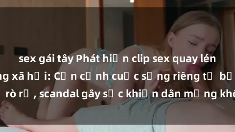 sex gái tây Phát hiện clip sex quay lén hot nhất trên mạng xã hội: Cận cảnh cuộc sống riêng tư bị rò rỉ, scandal gây sốc khiến dân mạng không khỏi bàng hoàng