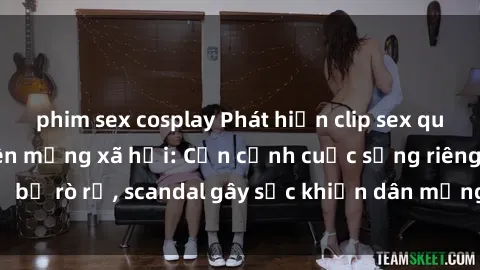 phim sex cosplay Phát hiện clip sex quay lén hot nhất trên mạng xã hội: Cận cảnh cuộc sống riêng tư bị rò rỉ, scandal gây sốc khiến dân mạng không khỏi bàng hoàng