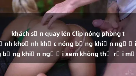khách sạn quay lén Clip nóng phòng tắm gây sốt: Cận cảnh khoảnh khắc nóng bỏng khiến người xem không thể rời mắt