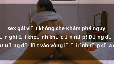 sex gái việt không che Khám phá nguy hiểm: sex camera ẩn ghi lại khoảnh khắc ẩn nấp! Đừng để lọt vào vòng lưới rình rập của camera ẩn!