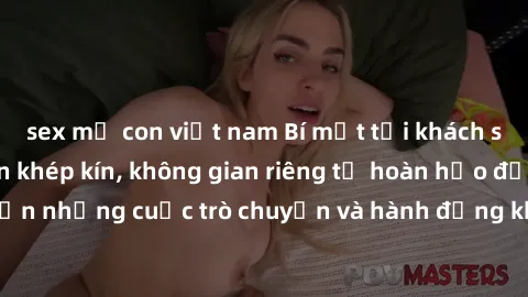sex mẹ con việt nam Bí mật tại khách sạn: Phòng quay lén khép kín, không gian riêng tư hoàn hảo để thực hiện những cuộc trò chuyện và hành động không bị người khác phát hiện.