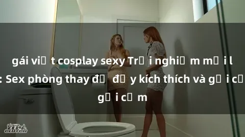 gái việt cosplay sexy Trải nghiệm mới lạ: Sex phòng thay đồ đầy kích thích và gợi cảm