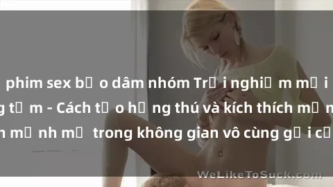 phim sex bạo dâm nhóm Trải nghiệm mới lạ với sex phòng tắm - Cách tạo hứng thú và kích thích mạnh mẽ trong không gian vô cùng gợi cảm và lãng mạn