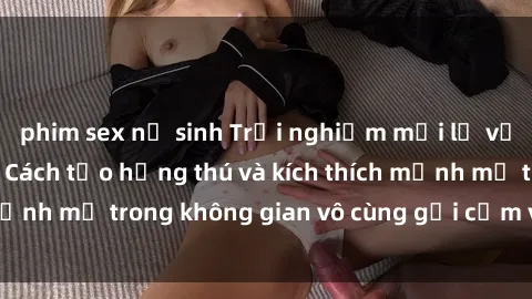 phim sex nữ sinh Trải nghiệm mới lạ với sex phòng tắm - Cách tạo hứng thú và kích thích mạnh mẽ trong không gian vô cùng gợi cảm và lãng mạn