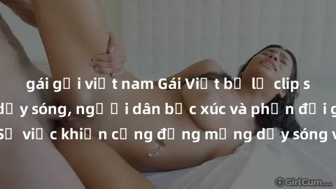 gái gọi việt nam Gái Việt bị lộ clip sex khiến dư luận dậy sóng, người dân bức xúc và phản đối gay gắt. Sự việc khiến cộng đồng mạng dậy sóng và yêu cầu xử lý nghiêm ngặt.