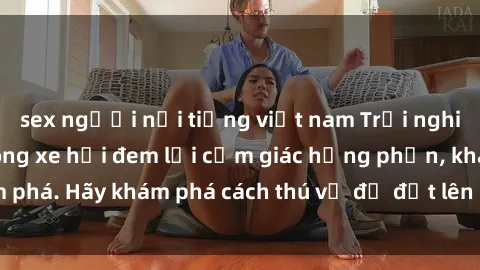 sex người nổi tiếng việt nam Trải nghiệm mới lạ: Sex trong xe hơi đem lại cảm giác hưng phấn, khám phá. Hãy khám phá cách thú vị để đốt lên cảm xúc trong cuộc tình!