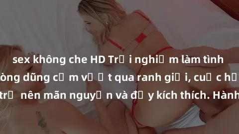 sex không che HD Trải nghiệm làm tình ngoài đường: Khi lòng dũng cảm vượt qua ranh giới, cuộc hẹn nơi công cộng trở nên mãn nguyện và đầy kích thích. Hành vi nguy hiểm, nhưng cũng tạo nên cảm giác mới