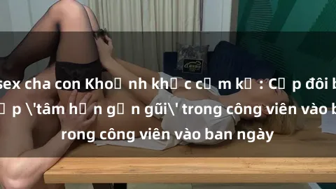 sex cha con Khoảnh khắc cấm kỵ: Cặp đôi bị bắt gặp 'tâm hồn gần gũi' trong công viên vào ban ngày