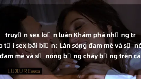 truyện sex loạn luân Khám phá những trải nghiệm độc đáo tại sex bãi biển: Làn sóng đam mê và sự nóng bỏng cháy bỏng trên cát trắng