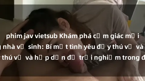 phim jav vietsub Khám phá cảm giác mới mẻ với sex trong nhà vệ sinh: Bí mật tình yêu đầy thú vị và hấp dẫn để trải nghiệm trong đêm hôm nay!