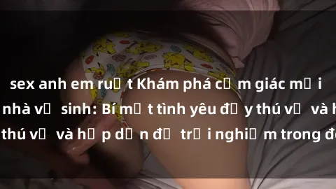 sex anh em ruột Khám phá cảm giác mới mẻ với sex trong nhà vệ sinh: Bí mật tình yêu đầy thú vị và hấp dẫn để trải nghiệm trong đêm hôm nay!