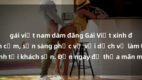 gái việt nam dâm đãng Gái Việt xinh đẹp, nồng nàn tình cảm, sẵn sàng phục vụ với dịch vụ làm tình tại khách sạn. Đến ngay để thỏa mãn mọi khao khát của bạn!