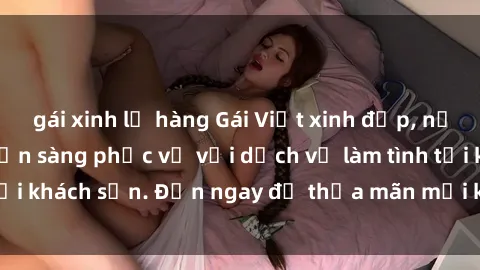 gái xinh lộ hàng Gái Việt xinh đẹp, nồng nàn tình cảm, sẵn sàng phục vụ với dịch vụ làm tình tại khách sạn. Đến ngay để thỏa mãn mọi khao khát của bạn!