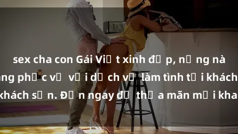 sex cha con Gái Việt xinh đẹp, nồng nàn tình cảm, sẵn sàng phục vụ với dịch vụ làm tình tại khách sạn. Đến ngay để thỏa mãn mọi khao khát của bạn!