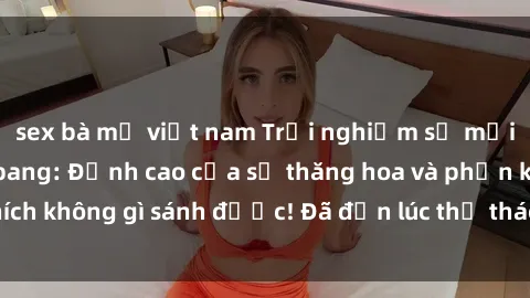 sex bà mẹ việt nam Trải nghiệm sự mới lạ với sex gangbang: Đỉnh cao của sự thăng hoa và phấn khích không gì sánh được! Đã đến lúc thử thách giới hạn của bạn!