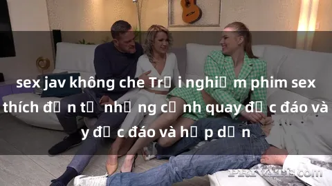 sex jav không che Trải nghiệm phim sex : Sự kích thích đến từ những cảnh quay độc đáo và hấp dẫn