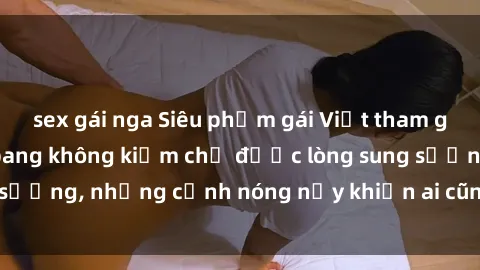 sex gái nga Siêu phẩm gái Việt tham gia trong buổi gangbang không kiềm chế được lòng sung sướng, những cảnh nóng nảy khiến ai cũng phải mãn nhãn