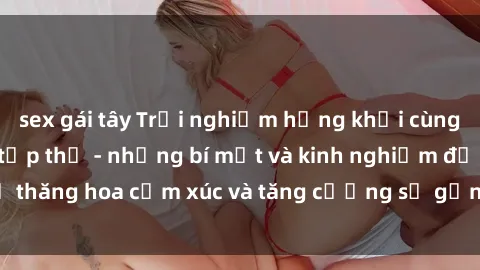 sex gái tây Trải nghiệm hứng khởi cùng với việc làm tình tập thể - những bí mật và kinh nghiệm để thăng hoa cảm xúc và tăng cường sự gắn kết trong mối quan hệ
