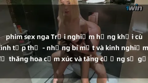 phim sex nga Trải nghiệm hứng khởi cùng với việc làm tình tập thể - những bí mật và kinh nghiệm để thăng hoa cảm xúc và tăng cường sự gắn kết trong mối quan hệ