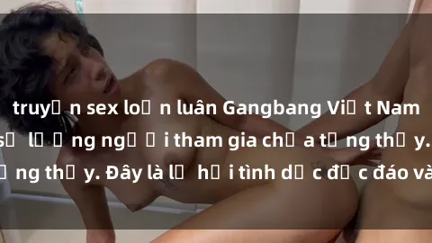 truyện sex loạn luân Gangbang Việt Nam: Kỷ lục mới với số lượng người tham gia chưa từng thấy. Đây là lễ hội tình dục độc đáo và gây sốc.