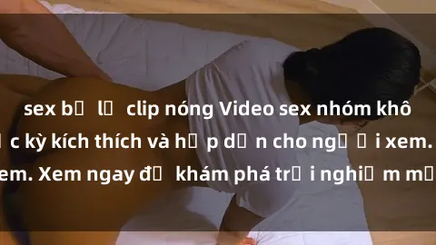 sex bị lộ clip nóng Video sex nhóm không che mới nhất cực kỳ kích thích và hấp dẫn cho người xem. Xem ngay để khám phá trải nghiệm mới lạ và đầy bất ngờ!
