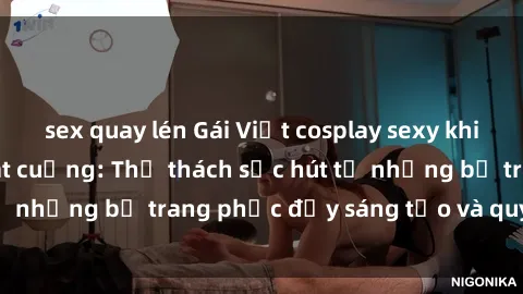sex quay lén Gái Việt cosplay sexy khiến fan hâm mộ phát cuồng: Thử thách sức hút từ những bộ trang phục đầy sáng tạo và quyến rũ!