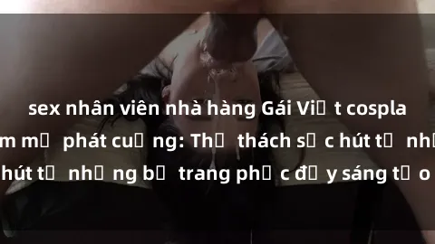 sex nhân viên nhà hàng Gái Việt cosplay sexy khiến fan hâm mộ phát cuồng: Thử thách sức hút từ những bộ trang phục đầy sáng tạo và quyến rũ!