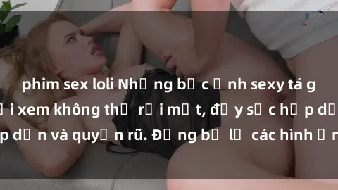 phim sex loli Những bức ảnh sexy tá gợi cảm khiến người xem không thể rời mắt, đầy sức hấp dẫn và quyến rũ. Đừng bỏ lỡ các hình ảnh nóng bỏng này!