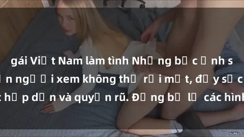 gái Việt Nam làm tình Những bức ảnh sexy tá gợi cảm khiến người xem không thể rời mắt, đầy sức hấp dẫn và quyến rũ. Đừng bỏ lỡ các hình ảnh nóng bỏng này!