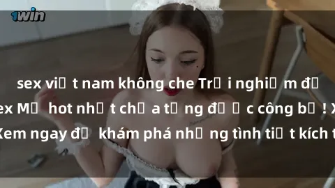 sex việt nam không che Trải nghiệm đỉnh cao cùng phim sex Mỹ hot nhất chưa từng được công bố! Xem ngay để khám phá những tình tiết kích thích, cảnh nóng bỏng!