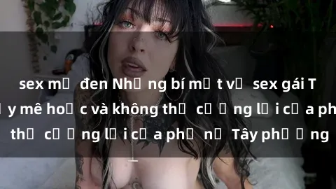 sex mỹ đen Những bí mật về sex gái Tây: Sự quyến rũ đầy mê hoặc và không thể cưỡng lại của phụ nữ Tây phương