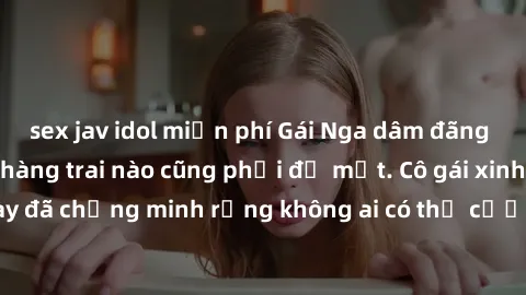 sex jav idol miễn phí Gái Nga dâm đãng khiến tim bất cứ chàng trai nào cũng phải đỏ mặt. Cô gái xinh đẹp này đã chứng minh rằng không ai có thể cưỡng lại khi cô làm tình đắm say.