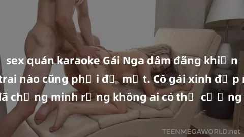 sex quán karaoke Gái Nga dâm đãng khiến tim bất cứ chàng trai nào cũng phải đỏ mặt. Cô gái xinh đẹp này đã chứng minh rằng không ai có thể cưỡng lại khi cô làm tình đắm say.