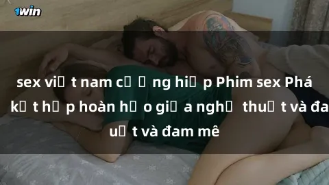 sex việt nam cưỡng hiếp Phim sex Pháp - Sự kết hợp hoàn hảo giữa nghệ thuật và đam mê