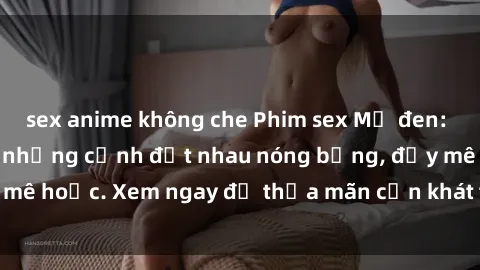 sex anime không che Phim sex Mỹ đen: phút mãnh liệt với những cảnh địt nhau nóng bỏng, đầy mê hoặc. Xem ngay để thỏa mãn cơn khát tình dục của bạn!