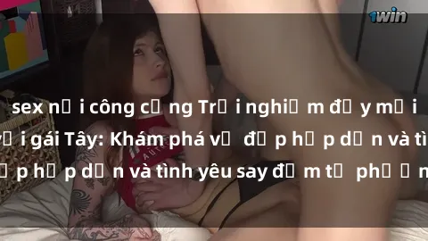 sex nơi công cộng Trải nghiệm đầy mới lạ khi quan hệ với gái Tây: Khám phá vẻ đẹp hấp dẫn và tình yêu say đắm từ phương Tây