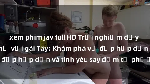 xem phim jav full HD Trải nghiệm đầy mới lạ khi quan hệ với gái Tây: Khám phá vẻ đẹp hấp dẫn và tình yêu say đắm từ phương Tây
