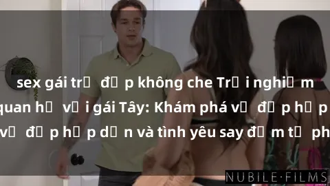 sex gái trẻ đẹp không che Trải nghiệm đầy mới lạ khi quan hệ với gái Tây: Khám phá vẻ đẹp hấp dẫn và tình yêu say đắm từ phương Tây