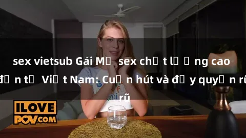sex vietsub Gái Mỹ sex chất lượng cao đến từ Việt Nam: Cuốn hút và đầy quyến rũ