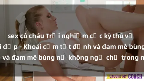 sex cô cháu Trải nghiệm cực kỳ thú vị khi làm tình với gái đẹp - Khoái cảm tột đỉnh và đam mê bùng nổ không ngờ chỉ trong một đêm!