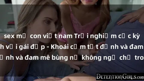 sex mẹ con việt nam Trải nghiệm cực kỳ thú vị khi làm tình với gái đẹp - Khoái cảm tột đỉnh và đam mê bùng nổ không ngờ chỉ trong một đêm!