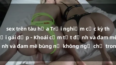 sex trên tàu hỏa Trải nghiệm cực kỳ thú vị khi làm tình với gái đẹp - Khoái cảm tột đỉnh và đam mê bùng nổ không ngờ chỉ trong một đêm!
