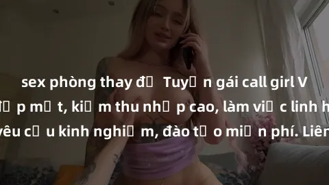 sex phòng thay đồ Tuyển gái call girl Việt Nam gợi cảm, đẹp mắt, kiếm thu nhập cao, làm việc linh hoạt, không yêu cầu kinh nghiệm, đào tạo miễn phí. Liên hệ ngay để biết thêm chi tiết!
