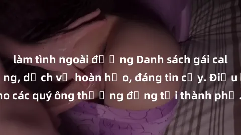 làm tình ngoài đường Danh sách gái call girl vip chất lượng, dịch vụ hoàn hảo, đáng tin cậy. Điều hấp dẫn cho các quý ông thượng đẳng tại thành phố. Hãy nhấc máy và đặt lịch ngay!