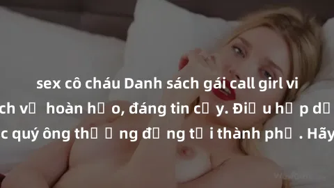 sex cô cháu Danh sách gái call girl vip chất lượng, dịch vụ hoàn hảo, đáng tin cậy. Điều hấp dẫn cho các quý ông thượng đẳng tại thành phố. Hãy nhấc máy và đặt lịch ngay!